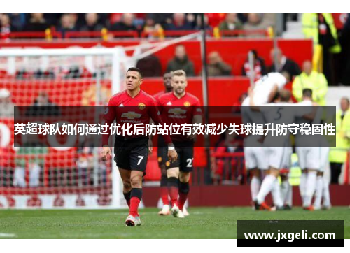 英超球队如何通过优化后防站位有效减少失球提升防守稳固性