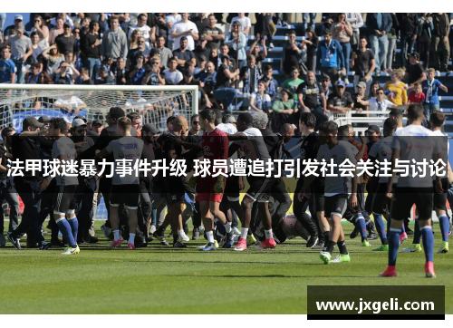 法甲球迷暴力事件升级 球员遭追打引发社会关注与讨论