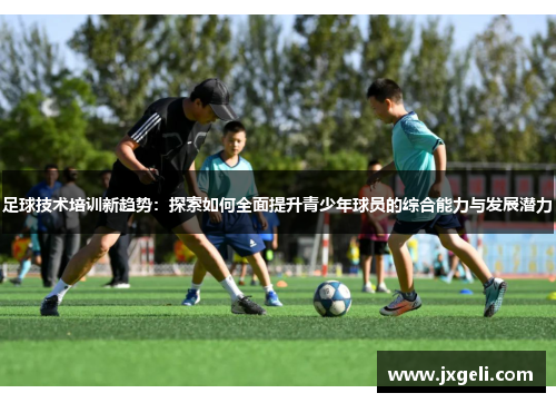 足球技术培训新趋势：探索如何全面提升青少年球员的综合能力与发展潜力